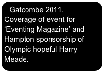 Gatcombe 2011. Coverage of event for
‘Eventing Magazine’ and Hampton sponsorship of Olympic hopeful Harry Meade.