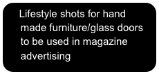   Lifestyle shots for hand 
     made furniture/glass doors
     to be used in magazine
     advertising